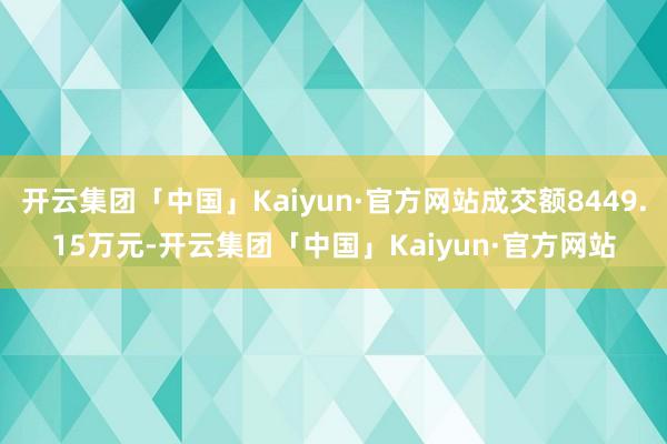 开云集团「中国」Kaiyun·官方网站成交额8449.15万元-开云集团「中国」Kaiyun·官方网站