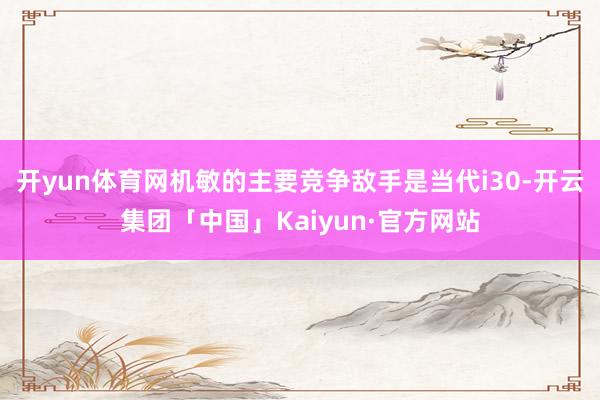 开yun体育网机敏的主要竞争敌手是当代i30-开云集团「中国」Kaiyun·官方网站