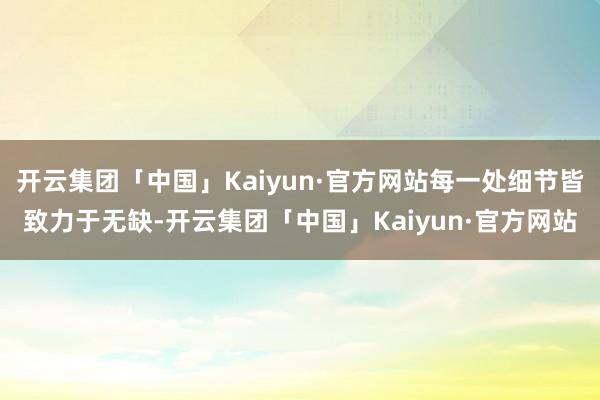 开云集团「中国」Kaiyun·官方网站每一处细节皆致力于无缺-开云集团「中国」Kaiyun·官方网站