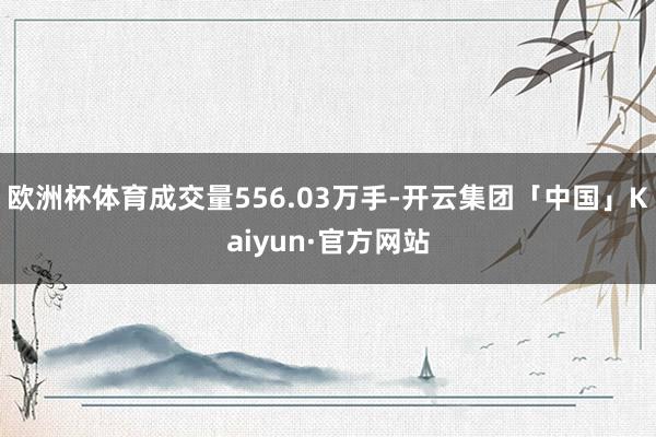 欧洲杯体育成交量556.03万手-开云集团「中国」Kaiyun·官方网站