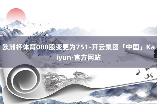 欧洲杯体育080股变更为751-开云集团「中国」Kaiyun·官方网站