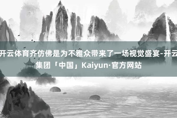 开云体育齐仿佛是为不雅众带来了一场视觉盛宴-开云集团「中国」Kaiyun·官方网站