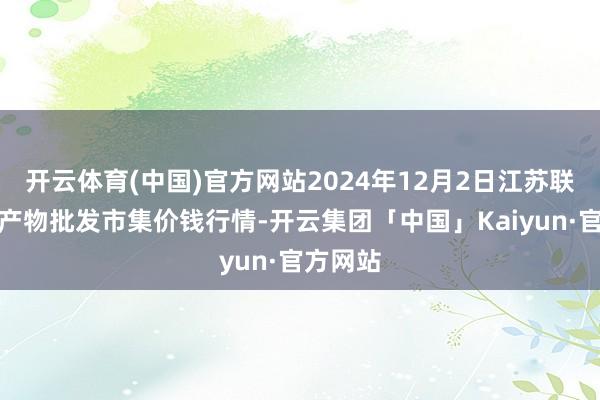 开云体育(中国)官方网站2024年12月2日江苏联谊农副产物批发市集价钱行情-开云集团「中国」Kaiyun·官方网站