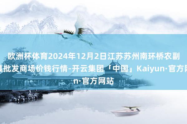 欧洲杯体育2024年12月2日江苏苏州南环桥农副家具批发商场价钱行情-开云集团「中国」Kaiyun·官方网站