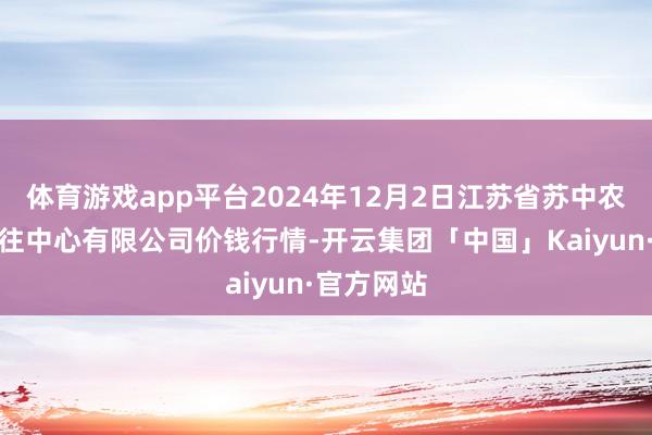 体育游戏app平台2024年12月2日江苏省苏中农副居品来往中心有限公司价钱行情-开云集团「中国」Kaiyun·官方网站