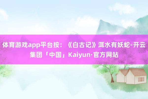 体育游戏app平台按：《白古记》洱水有妖蛇-开云集团「中国」Kaiyun·官方网站