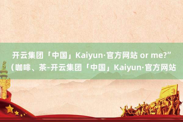 开云集团「中国」Kaiyun·官方网站 or me?”（咖啡、茶-开云集团「中国」Kaiyun·官方网站