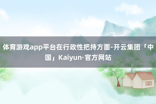 体育游戏app平台　　在行政性把持方面-开云集团「中国」Kaiyun·官方网站