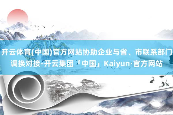 开云体育(中国)官方网站协助企业与省、市联系部门调换对接-开云集团「中国」Kaiyun·官方网站