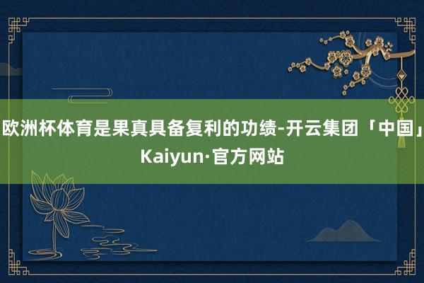 欧洲杯体育是果真具备复利的功绩-开云集团「中国」Kaiyun·官方网站