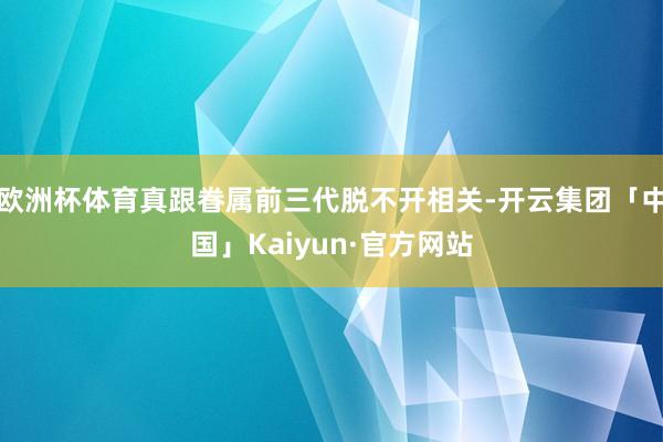 欧洲杯体育真跟眷属前三代脱不开相关-开云集团「中国」Kaiyun·官方网站