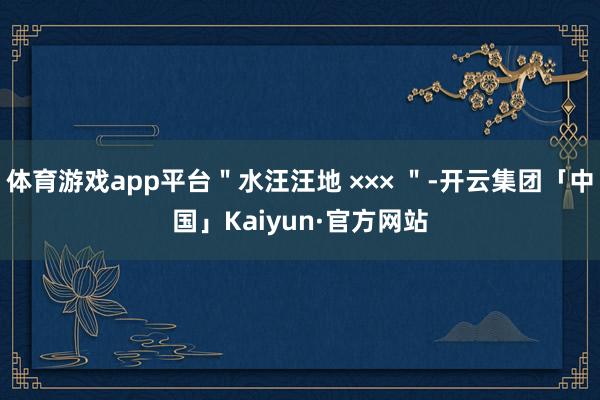 体育游戏app平台＂水汪汪地 ××× ＂-开云集团「中国」Kaiyun·官方网站