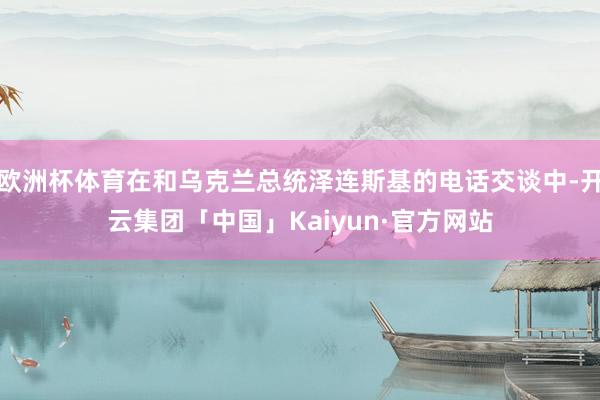 欧洲杯体育在和乌克兰总统泽连斯基的电话交谈中-开云集团「中国」Kaiyun·官方网站