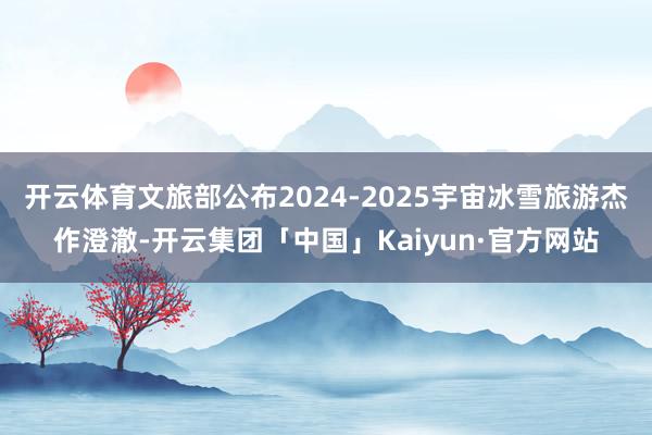 开云体育文旅部公布2024-2025宇宙冰雪旅游杰作澄澈-开云集团「中国」Kaiyun·官方网站