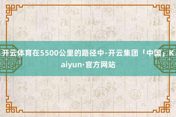 开云体育在5500公里的路径中-开云集团「中国」Kaiyun·官方网站