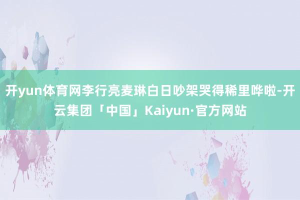 开yun体育网李行亮麦琳白日吵架哭得稀里哗啦-开云集团「中国」Kaiyun·官方网站