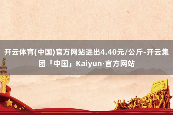 开云体育(中国)官方网站进出4.40元/公斤-开云集团「中国」Kaiyun·官方网站