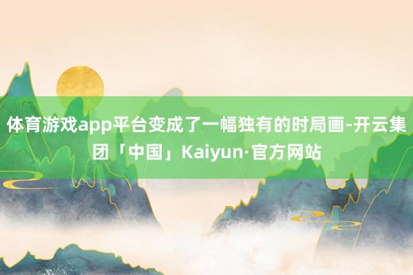 体育游戏app平台变成了一幅独有的时局画-开云集团「中国」Kaiyun·官方网站