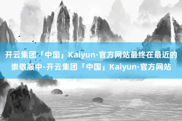 开云集团「中国」Kaiyun·官方网站最终在最近的崇敬服中-开云集团「中国」Kaiyun·官方网站