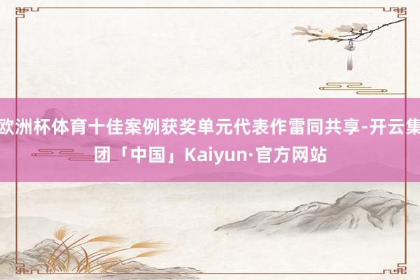 欧洲杯体育十佳案例获奖单元代表作雷同共享-开云集团「中国」Kaiyun·官方网站