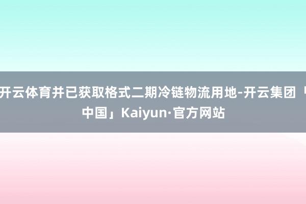 开云体育并已获取格式二期冷链物流用地-开云集团「中国」Kaiyun·官方网站