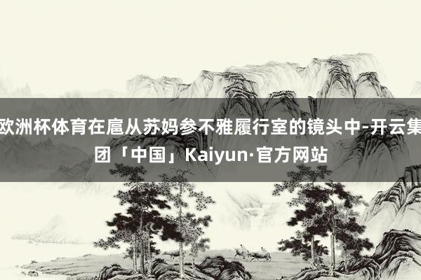 欧洲杯体育在扈从苏妈参不雅履行室的镜头中-开云集团「中国」Kaiyun·官方网站