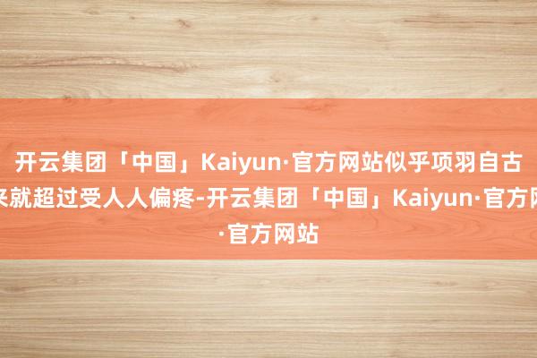 开云集团「中国」Kaiyun·官方网站似乎项羽自古以来就超过受人人偏疼-开云集团「中国」Kaiyun·官方网站