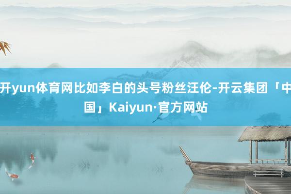 开yun体育网比如李白的头号粉丝汪伦-开云集团「中国」Kaiyun·官方网站