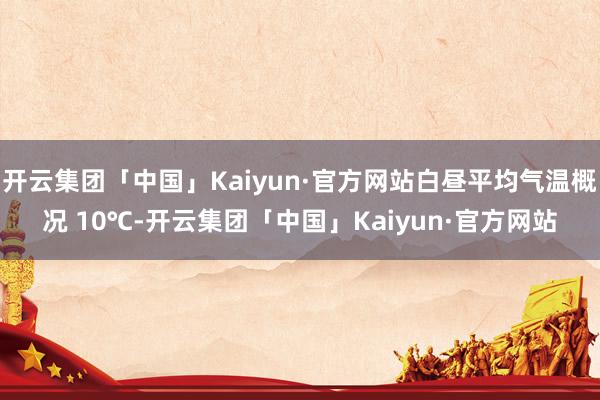 开云集团「中国」Kaiyun·官方网站白昼平均气温概况 10℃-开云集团「中国」Kaiyun·官方网站