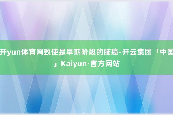 开yun体育网致使是早期阶段的肺癌-开云集团「中国」Kaiyun·官方网站