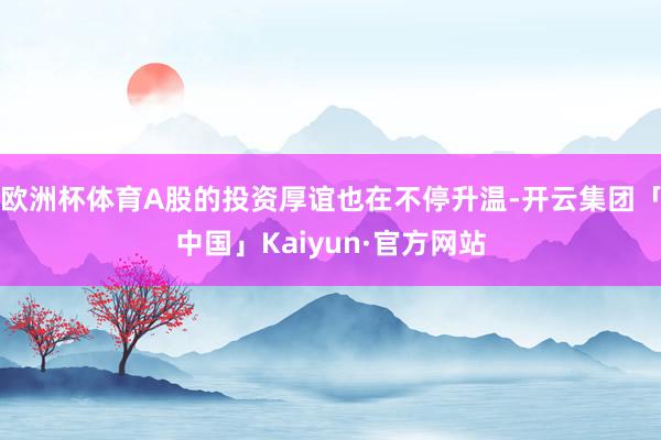 欧洲杯体育A股的投资厚谊也在不停升温-开云集团「中国」Kaiyun·官方网站