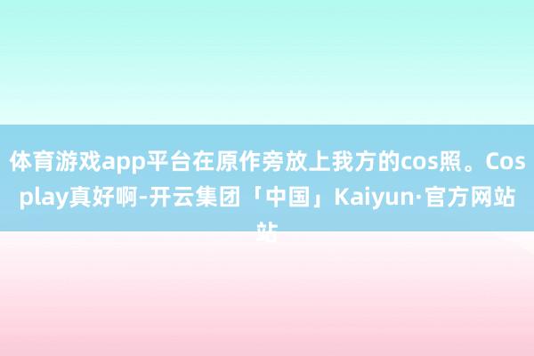 体育游戏app平台在原作旁放上我方的cos照。Cosplay真好啊-开云集团「中国」Kaiyun·官方网站