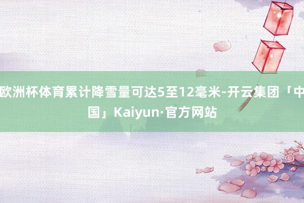 欧洲杯体育累计降雪量可达5至12毫米-开云集团「中国」Kaiyun·官方网站