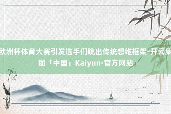 欧洲杯体育大赛引发选手们跳出传统想维框架-开云集团「中国」Kaiyun·官方网站