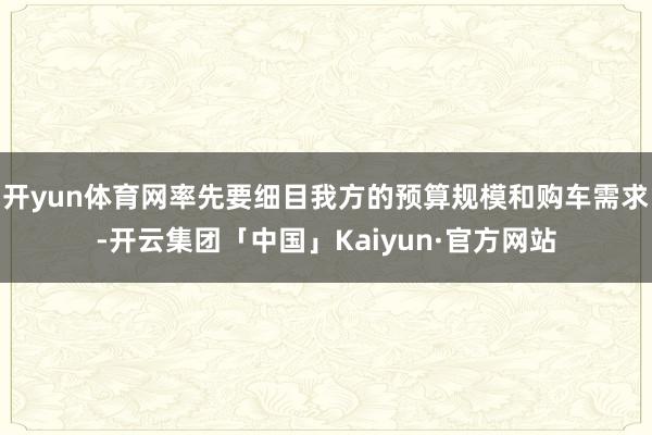 开yun体育网率先要细目我方的预算规模和购车需求-开云集团「中国」Kaiyun·官方网站