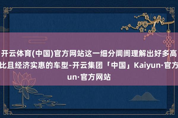 开云体育(中国)官方网站这一细分阛阓理解出好多高性价比且经济实惠的车型-开云集团「中国」Kaiyun·官方网站