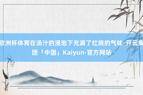 欧洲杯体育在汤汁的浸泡下充满了红烧的气味-开云集团「中国」Kaiyun·官方网站