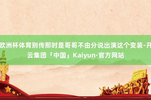 欧洲杯体育别传那时是哥哥不由分说出演这个变装-开云集团「中国」Kaiyun·官方网站