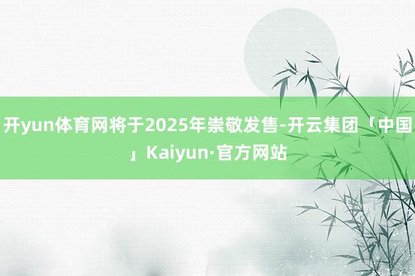 开yun体育网将于2025年崇敬发售-开云集团「中国」Kaiyun·官方网站