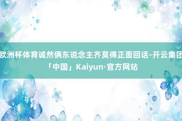 欧洲杯体育诚然俩东说念主齐莫得正面回话-开云集团「中国」Kaiyun·官方网站