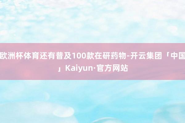 欧洲杯体育还有普及100款在研药物-开云集团「中国」Kaiyun·官方网站