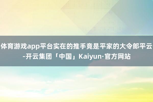 体育游戏app平台实在的推手竟是平家的大令郎平云-开云集团「中国」Kaiyun·官方网站