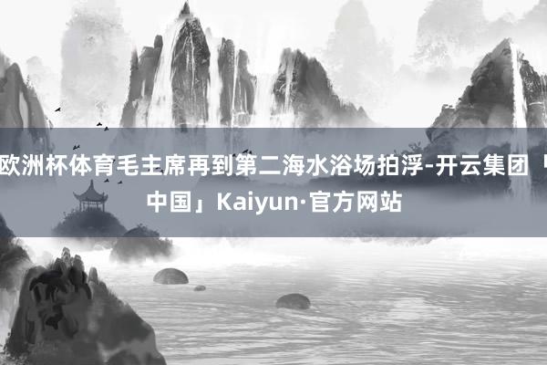 欧洲杯体育毛主席再到第二海水浴场拍浮-开云集团「中国」Kaiyun·官方网站