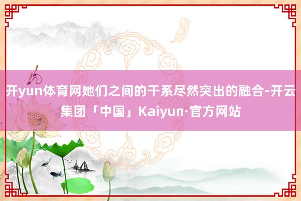 开yun体育网她们之间的干系尽然突出的融合-开云集团「中国」Kaiyun·官方网站