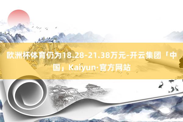 欧洲杯体育仍为18.28-21.38万元-开云集团「中国」Kaiyun·官方网站