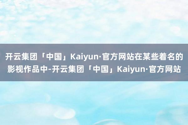 开云集团「中国」Kaiyun·官方网站在某些着名的影视作品中-开云集团「中国」Kaiyun·官方网站