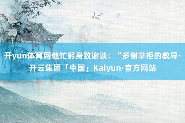 开yun体育网他忙躬身致谢谈：“多谢掌柜的教导-开云集团「中国」Kaiyun·官方网站