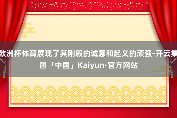 欧洲杯体育展现了其刚毅的诚意和起义的顽强-开云集团「中国」Kaiyun·官方网站