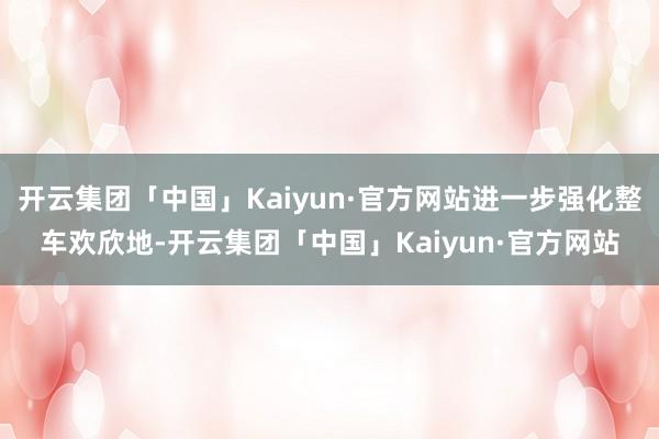 开云集团「中国」Kaiyun·官方网站进一步强化整车欢欣地-开云集团「中国」Kaiyun·官方网站