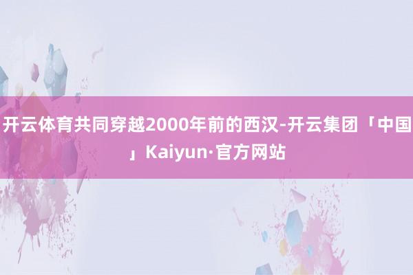 开云体育共同穿越2000年前的西汉-开云集团「中国」Kaiyun·官方网站